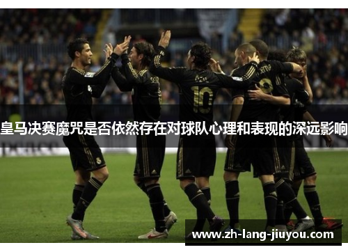 皇马决赛魔咒是否依然存在对球队心理和表现的深远影响