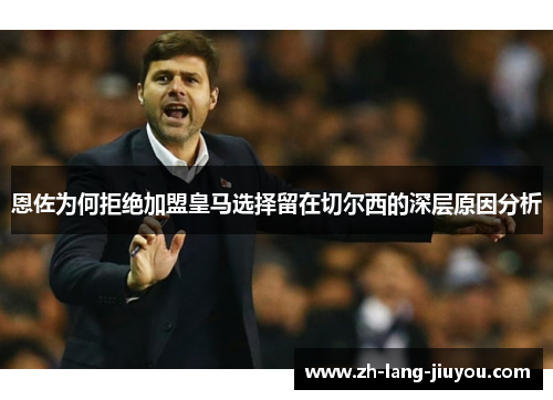 恩佐为何拒绝加盟皇马选择留在切尔西的深层原因分析