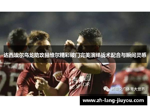 达西埃尔乌龙助攻赫维尔精彩破门完美演绎战术配合与瞬间灵感