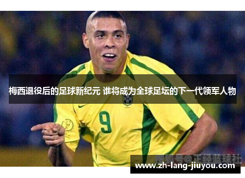 梅西退役后的足球新纪元 谁将成为全球足坛的下一代领军人物