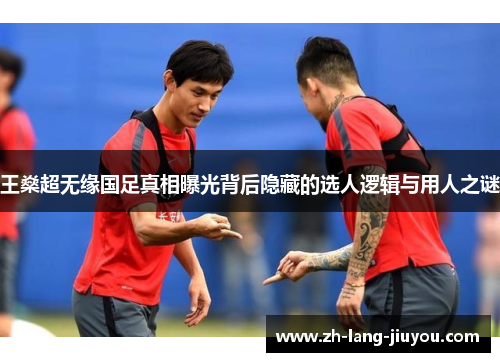 王燊超无缘国足真相曝光背后隐藏的选人逻辑与用人之谜
