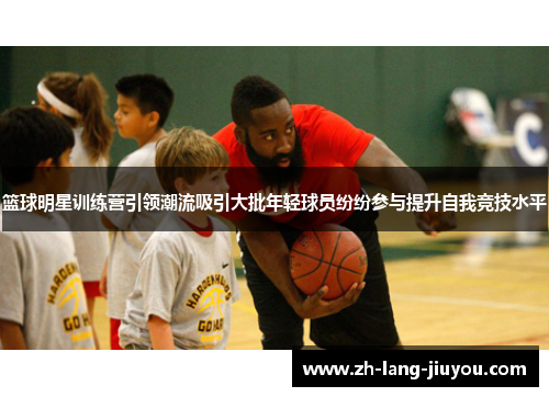 篮球明星训练营引领潮流吸引大批年轻球员纷纷参与提升自我竞技水平 篮球明星训练营引领潮流吸引大批年轻球员纷纷参与提升自我竞技水平