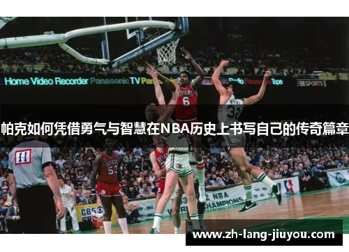 帕克如何凭借勇气与智慧在NBA历史上书写自己的传奇篇章