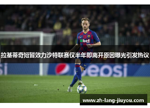 拉基蒂奇短暂效力沙特联赛仅半年即离开原因曝光引发热议